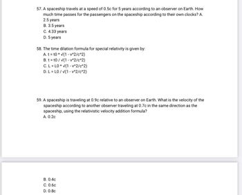 57. A spaceship travels at a speed of 0.5c for 5 years according to an observer on Earth. How
much time passes for the passengers on the spaceship according to their own clocks? A.
2.5 years
B. 3.5 years
C. 4.33 years
D. 5 years
58. The time dilation formula for special relativity is given by:
A. tt0 * √(1-v^2/c^2)
B. tt0/√(1-v^2/c^2)
C. L = LO* √(1-v^2/c^2)
D. L = LO/√(1-v^2/c^2)
59. A spaceship is traveling at 0.9c relative to an observer on Earth. What is the velocity of the
spaceship according to another observer traveling at 0.7c in the same direction as the
spaceship, using the relativistic velocity addition formula?
A. 0.2c
B. 0.4c
C. 0.6c
D. 0.8c