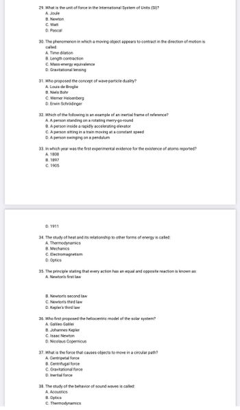 29. What is the unit of force in the International System of Units (SI)?
A. Joule
B. Newton
C. Watt
D. Pascal
30. The phenomenon in which a moving object appears to contract in the direction of motion is
called:
A. Time dilation
B. Length contraction
C. Mass-energy equivalence
D. Gravitational lensing
31. Who proposed the concept of wave-particle duality?
A. Louis de Broglie
B. Niels Bohr
C. Werner Heisenberg
D. Erwin Schrödinger
32. Which of the following is an example of an inertial frame of reference?
A. A person standing on a rotating merry-go-round
B. A person inside a rapidly accelerating elevator
C. A person sitting in a train moving at a constant speed
D. A person swinging on a pendulum
33. In which year was the first experimental evidence for the existence of atoms reported?
A. 1808
B. 1897
C. 1905
D. 1911
34. The study of heat and its relationship to other forms of energy is called:
A. Thermodynamics
B. Mechanics
C. Electromagnetism
D. Optics
35. The principle stating that every action has an equal and opposite reaction is known as:
A. Newton's first law
B. Newton's second law
C. Newton's third law
D. Kepler's third law
36. Who first proposed the heliocentric model of the solar system?
A. Galileo Galilei
B. Johannes Kepler
C. Isaac Newton
D. Nicolaus Copernicus
37. What is the force that causes objects to move in a circular path?
A. Centripetal force
B. Centrifugal force
C. Gravitational force
D. Inertial force
38. The study of the behavior of sound waves is called:
A. Acoustics
B. Optics
C. Thermodynamics