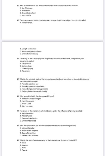 39. Who is credited with the development of the first successful atomic model?
A. J.J. Thomson
B. Niels Bohr
C. Ernest Rutherford
D. Max Planck
40. The phenomenon in which time appears to slow down for an object in motion is called:
A. Time dilation
B. Length contraction
C. Mass-energy equivalence
D. Gravitational lensing
41. The study of the Earth's physical properties, including its structure, composition, and
behavior, is called:
A. Geophysics
B. Meteorology
C. Oceanography
D. Astronomy
42. What is the principle stating that energy is quantized and is emitted or absorbed in discrete
packets called quanta?
A. Planck's radiation law
B. Planck's quantum hypothesis
C. Heisenberg's uncertainty principle
D. De Broglie's wave-particle duality
43. Who is credited with the discovery of X-rays?
A. Wilhelm Conrad Röntgen
B. Henri Becquerel
C. Marie Curie
D. Max von Laue
44. The study of the motion of celestial bodies under the influence of gravity is called:
A. Astrodynamics
B. Astrophysics
C. Celestial mechanics
D. Orbital mechanics
45. Who first discovered the relationship between electricity and magnetism?
A. Michael Faraday
B. André-Marie Ampère
C. Georg Simon Ohm
D. James Clerk Maxwell
46. What is the unit of work or energy in the International System of Units (SI)?
A. Joule
B. Newton
C. Watt
D. Pascal