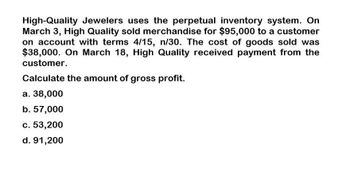 High-Quality Jewelers uses the perpetual inventory system. On
March 3, High Quality sold merchandise for $95,000 to a customer
on account with terms 4/15, n/30. The cost of goods sold was
$38,000. On March 18, High Quality received payment from the
customer.
Calculate the amount of gross profit.
a. 38,000
b. 57,000
c. 53,200
d. 91,200