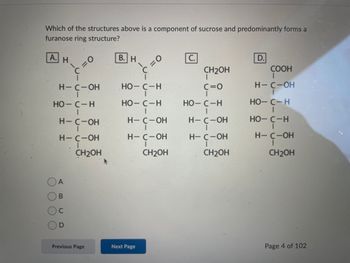 Which of the structures above is a component of sucrose and predominantly forms a
furanose ring structure?
А.
C
C
н
C
H-C-ОН но-с-н
НО-С-н
НО-С-Н
=0
н-с-он
H-C-OH
CH2OH
A
В
С
D
В. Н
Previous Page
=0
H-
4- с-он
H— C -ОН
CH₂OH
Next Page
CH2OH
c=0
НО-С-н
H— C -ОН
Н— C -ОН
CH2OH
D.
COOH
I
Н-С-ОН
НО-С-Н
но-с-н
H— С-ОН
CH₂OH
Page 4 of 102