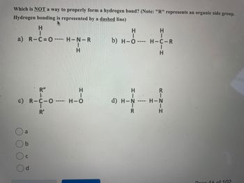 Which is NOT a way to properly form a hydrogen bond? (Note: "R" represents an organic side group.
Hydrogen bonding is represented by a dashed line)
H
a) R-C=O---
R"
c) R-C-O
R'
a
C
d
‒‒‒‒
-----
H-N-R
H
H
H-O
H
b) H-O-
d) H-N
----
ܐܐ
R
H
1
H-C-R
I
H
R
H-N
Dag 16 of 102