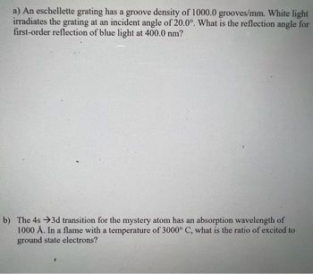 a) An eschellette grating has a groove density of 1000.0 grooves/mm. White light
irradiates the grating at an incident angle of 20.0°. What is the reflection angle for
first-order reflection of blue light at 400.0 nm?
b) The 4s →3d transition for the mystery atom has an absorption wavelength of
1000 Å. In a flame with a temperature of 3000° C, what is the ratio of excited to
ground state electrons?