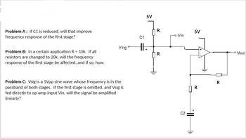 5V
R
-Vin
Problem A: If C1 is reduced, will that improve
frequency response of the first stage?
C1
Vsig'
O
HI.
Problem B: In a certain application R = 10k. If all
resistors are changed to 20k, will the frequency
response of the first stage be affected, and if so, how.
R
Problem C: Vsig is a 1Vpp sine wave whose frequency is in the
passband of both stages. If the first stage is omitted, and Vsig is
fed directly to op amp input Vin, will the signal be amplified
linearly?
C2
5V
R
R
Vout