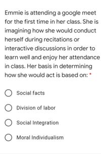 Emmie is attending a google meet
for the first time in her class. She is
imagining how she would conduct
herself during recitations or
interactive discussions in order to
learn well and enjoy her attendance
in class. Her basis in determining
how she would act is based on:
Social facts
O Division of labor
Social Integration
Moral Individualism
