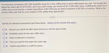 You have just completed a $21,000 feasibility study for a new coffee shop in some retail space you own. You bought the
space two years ago for $103,000, and if you sold it today, you would net $113,000 after taxes. Outfitting the space for a
coffee shop would require a capital expenditure of $27,000 plus an initial investment of $5,300 in inventory. What is the
correct initial cash flow for your analysis of the coffee shop opportunity?
Identify the relevant incremental cash flows below: (Select all the choices that apply.)
A. Amount you would net after taxes should you sell the space today.
B. Feasibility study for the new coffee shop.
C. Initial investment in inventory.
D. Price you paid for the space two years ago.
] E. Capital expenditure to outfit the space.