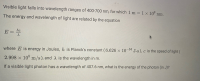 Visible light falls into wavelength ranges of 400-700 nm, for which 1 m = 1 x 10° nm.
The energy and wavelength of light are related by the equation
hc
E
where E is energy in Joules, h is Planck's constant (6.626 × 10 34
J-s), c is the speed of light (
2.998 x 10 m/s), and X is the wavelength in m.
If a visible light photon has a wavelength of 407.6 nm, what is the energy of the photon (in J)?
