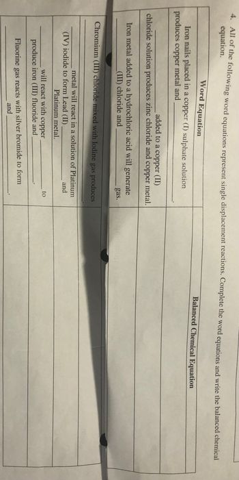 4. All of the following word equations represent single displacement reactions. Complete the word equations and write the balanced chemical
equation.
Word Equation
Iron nails placed in a copper (I) sulphate solution
produces copper metal and
added to a copper (II)
chloride solution produces zinc chloride and copper metal.
Iron metal added to a hydrochloric acid will generate
(III) chloride and
Chromium (III) chloride mixed with Iodine gas produces
metal will react in a solution of Platinum
and
(IV) iodide to form Lead (II)
Platinum metal.
gas.
will react with copper
produce iron (III) fluoride and
Fluorine gas reacts with silver bromide to form
and
to
Balanced Chemical Equation
