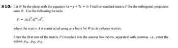 #10: Let W be the plane with the equation 4x -y +7= = 0. Find the standard matrix P for the orthogonal projection
onto W. Use the following formula
P = A(ATA)¹A¹,
where the matrix A is constructed using any basis for Was its column vectors.
Enter the first row of the matrix P (in order) into the answer box below, separated with commas. i.e., enter the
values P11, P12, P13.