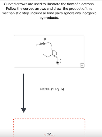 Curved arrows are used to illustrate the flow of electrons.
Follow the curved arrows and draw the product of this
mechanistic step. Include all lone pairs. Ignore any inorganic
byproducts.
HN
H
H
:Br:
NaNH2 (1 equiv)
Drawing
Q