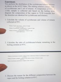 Experiment:
You perform the distillation of the cyclohexane/toluene mixture
as shown in the JOVE Video. The starting solution contains 2mL
of cyclohexane and 2 ml of toluene. At temperature of 95°C, a
1.5mL sample is collected and based on the boiling point
diagram the composition of the vapors is 72/28 (consider that
the densities are identical for cyclohexane and toluene).
1. Calculate the volume of cyclohexane and volume of toluene
collected at 95°C.
Volume of vapor: total volume - volume of sample
(2+2)-1.5=2.5ml
Volume of cyclohexane: % hexane/total % * volume of vapor
(72/72+2.5)*2.5ml=1.8
Volume of toluene: % hexane/total % * volume of vapor
(28/72+28)*2.5-0.7
2. Calculate the ratio of cyclohexane/toluene remaining in the
boiling solution at 95°C.
Volume of cyclohexane in sample: (volume of total cyclohexane)-(volume of cyclohexane in vapor)
2-1.8=0.2
Volume of toluene in sample: (volume of total toluene)-(volume of toluene in vapor)
2-0.7=1.3
Ratio of cyclohexane and toluene is sample: 0.2ml/1.3ml=2/13
3. Discuss the reason for the different composition between the
vapor and the boiling solution at 95°C.
