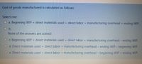 Cost of goods manufactured is calculated as follows:
Select one:
a. Beginning WIP + direct materials used + direct labor + manufacturing overhead + ending WIP.
O b.
None of the answers are correct
O c. Beginning WIP + direct materials used + direct labor + manufacturing overhead - ending WIP.
d. Direct materials used + direct labor + manufacturing overhead - ending WIP - beginning WIP.
O e. Direct materials used + direct labor + manufacturing overhead - beginning WIP + ending WIP.
