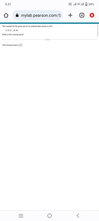 3:31
mylab.pearson.com/S
The median for the given set of six ordered data values is 28.5.
5 12 21 41 49
What is the missing value?
The missing value is 31
|||
=
O
2 | 46 | 1 34%
LTE2
+ 0
4