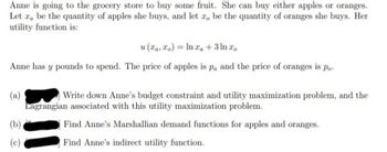 Anne is going to the grocery store to buy some fruit. She can buy either apples or oranges.
Let a be the quantity of apples she buys, and let zo be the quantity of oranges she buys. Her
utility function is:
u(xa, xo) = ln xa + 3 ln xo
Anne has y pounds to spend. The price of apples is pa and the price of oranges is po
(a)
(b)
Write down Anne's budget constraint and utility maximization problem, and the
Lagrangian associated with this utility maximization problem.
Find Anne's Marshallian demand functions for apples and oranges.
Find Anne's indirect utility function.