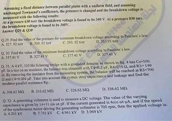 Assuming a fixed distance between parallel plates with a uniform field, and assuming
unchanged Townsend's coefficients, the pressure is changed and the breakdown voltage is
measured with the following results:
apresure 180 r
the breakdown voltage is found to be 360V.
Answer Q29 & Q30
Q.29. Find the value of the pressure for minimum breakdown voltage according to Paschen's law.
C. 593.92 torr D. 553.92 tom
A. 527. 92 torr B. 509.92 torr
Q. 30. Find the value of the minimum breakdown voltage according to Paschen's law.
C. 377.41 V
D. 357.41 V
A. 337.41 V
B. 327.41 V
Q. 31. A 4 kV, 110 Hz Schering bridge with a grounded detector as shown in fig. 4 has C-100
PF. In a test on an insulator, the balance was obtained with C4-0.2 µF, R4-2102, and R3- 140
2. By removing the insulator from the measuring system, the balance will be reached at R3-700
2 and C4-0.004 µF. Take into account the system stray capacitance and leakage and find the
insulator parallel resistance Rp.:
A. 306.62 MO B. 316.62 MD2
C,326.62 MO
D. 336.62 MN
Q. 32. A generating voltmeter is used to measure a DC voltage. The value of the varying
capacitance is given by 14+11 sin cot pF. If the current generated is 4cos ut A, and if the speed
of the synchronous motor driving the generating voltmeter is 700 rpm, then the applied voltage is:
A. 6.201 kV B. 7.751 kV C. 4961 kV D. 3.969 kV