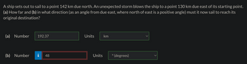 A ship sets out to sail to a point 142 km due north. An unexpected storm blows the ship to a point 130 km due east of its starting point.
(a) How far and (b) in what direction (as an angle from due east, where north of east is a positive angle) must it now sail to reach its
original destination?
(a) Number 192.37
(b) Number
jak w
48
Units km
Units
°(degrees)