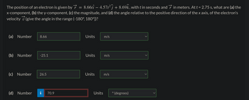 The position of an electron is given by 8.66tî – 4.57t²ĵ + 8.69k, with t in seconds and in meters. At t = 2.75 s, what are (a) the
x-component, (b) the y-component, (c) the magnitude, and (d) the angle relative to the positive direction of the x axis, of the electron's
velocity (give the angle in the range (-180°, 180°])?
(a) Number 8.66
(b) Number -25.1
(c) Number 26.5
(d) Number
70.9
=
Units
Units
Units
Units
m/s
m/s
m/s
O
(degrees)