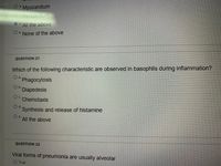 **Transcription for Educational Website:**

---

**Question 21**

Which of the following characteristics are observed in basophils during inflammation?

- a. Phagocytosis
- b. Diapedesis
- c. Chemotaxis
- d. Synthesis and release of histamine
- e. All the above

---

**Question 22**

Viral forms of pneumonia are usually alveolar.

- True
- False

---

*Note: The content above is presented as part of a multiple-choice question format commonly used for educational assessments to test understanding of immunological responses and respiratory infections.*