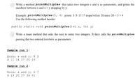 Write a method printMultiples that takes two integers x and y as parameters, and prints the
numbers between x and x x y skipping by y:
Example: printMultiples (5, 4) prints: 5 9 13 17 stops before 20 since 20 = 5 x 4
Use the following method header:
public static void printMultiples (int x, int y)
Write a main method that asks the uscr to enter two integers. It then calls the printMultiples
passing the two entered numbers as parameters.
Sample run 1:
Enter x and y: 8 3
8 11 14 17 20 23
Sample run 2:
Enter x and y: 6 7
6 13 20 27 34 41
