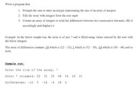 **Program Explanation for Finding Differences Between Consecutive Elements in an Array**

In this educational module, we will guide you through creating a program that performs the following tasks:

1. **Prompts the user to enter an integer representing the size of an array of integers.**
2. **Fills the array with integers from the user input.**
3. **Creates an array of integers to hold the differences between two consecutive elements and displays it accordingly.**

### Example:
For illustration, consider an example where the array is of size 7 filled using values entered by the user. 

The array of differences contains:
- `-10` which is `(22 - 32)`,
- `2` which is `(32 - 30)`,
- `-18` which is `(30 - 48)`,
- and so forth.

Here is a sample run of the program for clarity:

**Sample run:**

- **Enter the size of the array:** `7`
- **Enter 7 integers:** `22 32 30 48 54 26 21`
- **Differences:** `-10 2 -18 6 28 -5`

The program takes the user input as follows:
1. The size of the array (which is `7` in this example).
2. Then, it takes `7` integer values input by the user to fill the array: `22, 32, 30, 48, 54, 26, 21`.
3. Finally, it computes the differences between each pair of consecutive elements and displays an array of these differences.

### Explanation of Differences:
- The difference between the 1st and 2nd elements: `22 - 32 = -10`.
- The difference between the 2nd and 3rd elements: `32 - 30 = 2`.
- The difference between the 3rd and 4th elements: `30 - 48 = -18`.
- The difference between the 4th and 5th elements: `48 - 54 = -6`.
- The difference between the 5th and 6th elements: `54 - 26 = 28`.
- The difference between the 6th and 7th elements: `26 - 21 = 5`.

By following these steps, you can create a program that efficiently calculates and displays the differences between consecutive elements in an array.