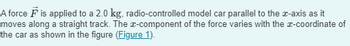 A force F is applied to a 2.0 kg, radio-controlled model car parallel to the x-axis as it
moves along a straight track. The x-component of the force varies with the x-coordinate of
the car as shown in the figure (Figure 1).