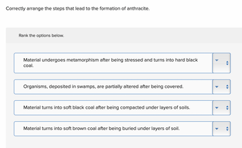 Correctly arrange the steps that lead to the formation of anthracite.
Rank the options below.
Material undergoes metamorphism after being stressed and turns into hard black
coal.
Organisms, deposited in swamps, are partially altered after being covered.
Material turns into soft black coal after being compacted under layers of soils.
Material turns into soft brown coal after being buried under layers of soil.
▶
D
←
←