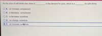 As the price of soft drinks rise, there is
in the demand for juice, which is a
for soft drinks.
O A. an increase; complement
B. a decrease; complement
C. a decrease; substitute
D. no change; substitute
E. an increase; subtitute
