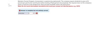 2
points
Mandarin County Choppers, Incorporated, is experiencing rapid growth. The company expects dividends to grow at 16
percent per year for the next 10 years before leveling off at 6 percent into perpetuity. The required return on the company's
stock is 11 percent. If the dividend per share just paid was $1.87, what is the stock price?
Note: Do not round intermediate calculations and round your answer to 2 decimal places, e.g., 32.16.
✓ Answer is complete but not entirely correct.
Stock price
$
87.25 X