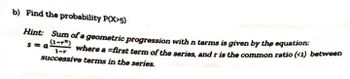 b) Find the probability P(X>5)
Hint: Sum of a geometric progression with n terms is given by the equation:
sma
1-r
where a first term of the series, and r is the common ratio (<1) between
successive terms in the series.