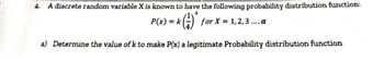 4. A discrete random variable X is known to have the following probability distribution function:
P(x) = k (1) for x = 1, 2, 3 .... a
a) Determine the value of k to make P(x) a legitimate Probability distribution function