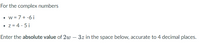For the complex numbers
w = 7 +-6 i
• z = 4 - 5 i
Enter the absolute value of 2w – 3z in the space below, accurate to 4 decimal places.
