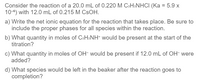 Consider the reaction of a 20.0 mL of 0.220 M CsH5NHCI (Ka = 5.9 x
10-6) with 12.0 mL of 0.215 M CSOH.
a) Write the net ionic equation for the reaction that takes place. Be sure to
include the proper phases for all species within the reaction.
b) What quantity in moles of CsHsNH+ would be present at the start of the
titration?
c) What quantity in moles of OH- would be present if 12.0 mL of OH- were
added?
d) What species would be left in the beaker after the reaction goes to
completion?