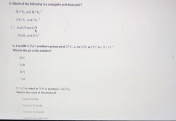 5. Which of the following is a conjugate acid-base pair?
H₂PO4 and HPO4²
HCO3 and CO32
NaOH and OH
H₂SO4 and SO
6. A 0.05M NH4Cl solution is prepared at 25°C. k, for NH3 at 25°C is 1.8 × 105.
What is the pH of the solution?
3.03
5.28
8.72
4.12
7. CaO is mixed in H₂O to produce Ca(OH)₂.
What is the name of the product?
Calcium oxide
Calcium (II) oxide
Calcium hydroxide
Calcium (il) hydroxide