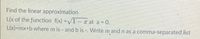 Find the linear approximation
L(x of the function f(x) =V1-a at a =
L(x)=mx+b where m is - and b is -. Write m and n as a comma-separated list
= 0.
