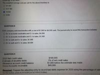 9 units @10 BU each.
The weighted average cost per unit for the above inventory is:
O 9.5 BD
O 9.67 BD
10 BD
9 BD
QUESTION 8
ESG company sold merchandise with a cost of $1,500 for $4,500 cash. The journal entry to record this transaction includes:
O Dr. to accounts receivable and Cr. to sales; $4,500
O Dr. to accounts receivable and Cr. to sales; $1,500
O Dr. to cash and Cr. to sales; $1,500
Dr. to cash and Cr. to sales; $4,500
QUESTION 9
$100,000.
1% of net credit sales
2020 Net credit sales
Estimate of doubtful debts
Allowance account credit balance
Gross Accounts receivable
$1,800 before the estimate was made
$40,000.
Required: Prepare the adjusting entry to record bad debts expense for 2020 using the percentage of sale
For the toolbar, press ALT+F10 (PC) or ALT+FN+F10 (Mac).
