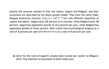 Assume the universe consists of only two realms, Asgard and Midgard, and their
economies are described by the Solow growth model. They have the same Cobb-
Douglas production function, F(K, L) = A K L¹-0 but with different quantities of
capital and labour. Asgard saves 32 percent of its income, while Midgard saves 10
percent. Asgard has population growth of one percent per year, while Midgard has
population growth of three percent. Both realms have technological progress at a
rate of 2 percent per year and depreciation at a rate of 5 percent per year.
b) Solve for the ratio of Asgard's steady-state income per worker to Midgard.
(Hint: Pay attention to parameter 0 which helps you)