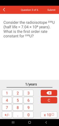 Question 3 of 6
Submit
Consider the radioisotope 235U
(half life = 7.04 x 108 years).
What is the first order rate
constant for 235U?
1/years
1
4
5
6
C
7
8
9.
+/-
x 100
