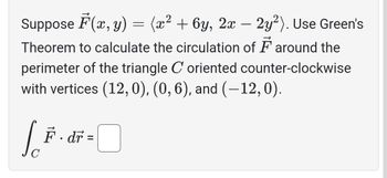 Suppose F(x, y) = (x² + 6y, 2x − 2y²). Use Green's
Theorem to calculate the circulation of around the
perimeter of the triangle C oriented counter-clockwise
with vertices (12, 0), (0, 6), and (-12,0).
F·dr =