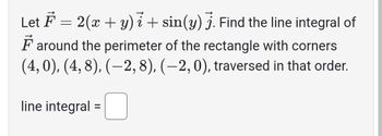 Given the vector field \( \vec{F} = 2(x + y) \, \vec{i} + \sin(y) \, \vec{j} \), find the line integral of \( \vec{F} \) around the perimeter of the rectangle with corners \( (4, 0), (4, 8), (-2, 8), (-2, 0) \), traversed in that order.

**Line Integral:** \(\square\)