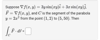 Suppose \( \nabla f(x, y) = 3y \sin(xy) \mathbf{i} + 3x \sin(xy) \mathbf{j} \),

\( \mathbf{F} = \nabla f(x, y) \), and \( C \) is the segment of the parabola \( y = 2x^2 \) from the point \( (1, 2) \) to \( (5, 50) \). Then

\[
\int_C \mathbf{F} \cdot d\mathbf{r} = \boxed{\phantom{0}}
\]