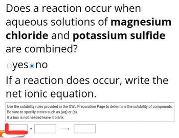 Does a reaction occur when
aqueous solutions of magnesium
chloride and potassium sulfide
are combined?
oyes no
If a reaction does occur, write the
net ionic equation.
Use the solubility rules provided in the OWL Preparation Page to determine the solubility of compounds.
Be sure to specify states such as (aq) or (s).
If a box is not needed leave it blank.