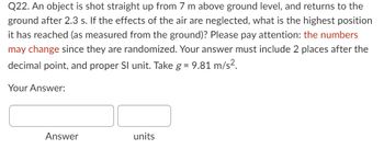 **Question 22:**

An object is shot straight up from 7 m above ground level, and returns to the ground after 2.3 s. If the effects of the air are neglected, what is the highest position it has reached (as measured from the ground)? Please pay attention: *the numbers may change* since they are randomized. Your answer must include 2 places after the decimal point, and proper SI unit. Take \( g = 9.81 \, \text{m/s}^2 \).

**Your Answer:**

[Answer] [units]