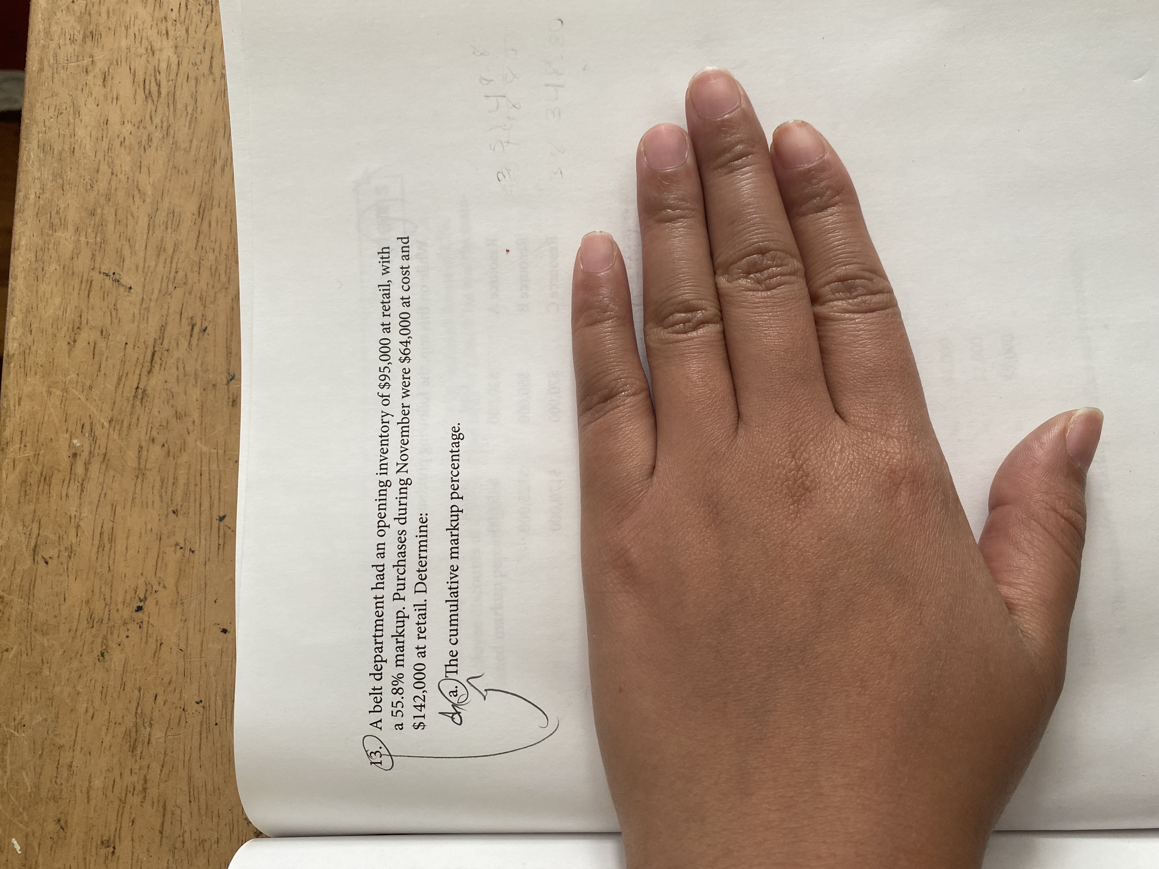 13. A belt department had an opening inventory of $95,000 at retail, with
a 55.8% markup. Purchases during November were $64,000 at cost and
$142,000 at retail. Determine:
da. )The cumulative markup percentage.
