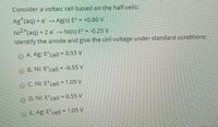 Consider a voltaic cell based on the half-cells:
Ag (aq) + e Ag(s) E° = +0.80 V
Ni2*(aq) + 2 e → Ni(S) E° = -0.25 V
= -0,25 V
Identify the anode and give the cell voltage under standard conditions:
OA. Ag: Ecell - 0.55 V
OB. Ni: E°cell = -0,55 V
OC. Ni: E°cell = 1.05 V
D. Ni; E°cell= 0.55 V
E. Ag, Ecell - 1.05 V
%3D
