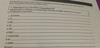 Read the following medical records. Define the abbreviations and terms called out in each record, and then
answer the questions that follow each medical record.
A. Notes from Dr. Ort, ATT PHYS, GI specialist to RN
Schedule Pt for an OP EGD and colonoscopy. Pt has hx of GERD. Remind Pt to be n.p.o.
12 hours prior to procedure.
1. ATT PHYS:
2. GI:
3. RN:
4. Pt:
5. OP:
6. EGD:
7. colonoscopy:
8. hx:
9. GERD:
10. n.p.o.:.