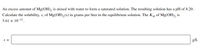 An excess amount of Mg(OH), is mixed with water to form a saturated solution. The resulting solution has a pH of 8.20.
Calculate the solubility, s, of Mg(OH), (s) in grams per liter in the equilibrium solution. The Ksp of Mg(OH), is
5.61 × 10-12.
S =
g/L
