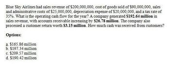 Blue Sky Airlines had sales revenue of $200,000,000, cost of goods sold of $90,000,000, sales
and administrative costs of $25,000,000, depreciation expense of $20,000,000, and a tax rate of
35%. What is the operating cash flow for the year? A company generated $192.64 million in
sales revenue, with accounts receivable increasing by $26.78 million. The company also
processed a customer return worth $3.15 million. How much cash was received from customers?
Options:
a. $165.86 million
b. $197.34 million
c. $209.57 million
d. $190.42 million