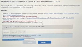 E11-9 (Algo) Computing Growth in Savings Account: Single Amount [LO 11-S1]
On January 1, 2021, you deposited $6,400 in a savings account. The account will earn 10 percent annual compound interest, which will
be added to the fund balance at the end of each year.
Required:
1. What will be the balance in the savings account at the end of 6 years? (Euture Value of $1.Present Value of $1. Euture Value Annuity
of $1. Present Value Annuity of $1.)
Note: Use appropriate factor(s) from the tables provided.
2. What is the total interest for the 6 years? (Euture Value of $1.Present Value of $1. Future Value Annuity of $1. Present Value
Annuity of $1.)
Note: Use appropriate factor(s) from the tables provided.
3. How much interest revenue did the fund earn in 2021 and in 2022?
Complete this question by entering your answers in the tabs below.
Required 1 Required 2 Required 3
What will be the balance in the savings account at the end of 6 years?
Note: Round your final answer to 2 decimal places.
Balance in the Savings Account
<Required 1
Required 2 >