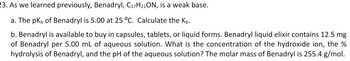 23. As we learned previously, Benadryl, C₁7H21ON, is a weak base.
a. The pk, of Benadryl is 5.00 at 25 °C. Calculate the Kb.
b. Benadryl is available to buy in capsules, tablets, or liquid forms. Benadryl liquid elixir contains 12.5 mg
of Benadryl per 5.00 mL of aqueous solution. What is the concentration of the hydroxide ion, the %
hydrolysis of Benadryl, and the pH of the aqueous solution? The molar mass of Benadryl is 255.4 g/mol.