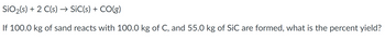 SiO₂ (s) + 2 C(s) → SiC(s) + CO(g)
If 100.0 kg of sand reacts with 100.0 kg of C, and 55.0 kg of SiC are formed, what is the percent yield?